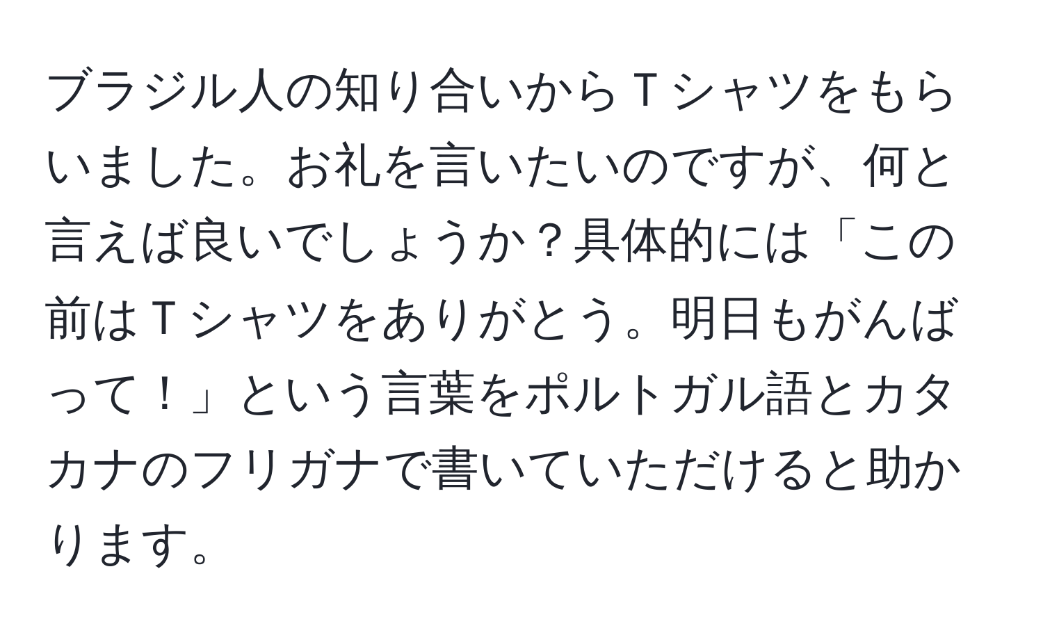 ブラジル人の知り合いからＴシャツをもらいました。お礼を言いたいのですが、何と言えば良いでしょうか？具体的には「この前はＴシャツをありがとう。明日もがんばって！」という言葉をポルトガル語とカタカナのフリガナで書いていただけると助かります。