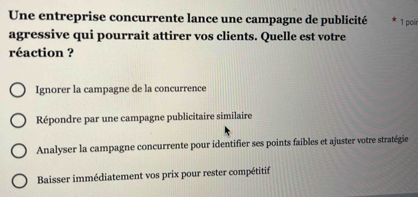 Une entreprise concurrente lance une campagne de publicité 1 poir
agressive qui pourrait attirer vos clients. Quelle est votre
réaction ?
Ignorer la campagne de la concurrence
Répondre par une campagne publicitaire similaire
Analyser la campagne concurrente pour identifier ses points faibles et ajuster votre stratégie
Baisser immédiatement vos prix pour rester compétitif