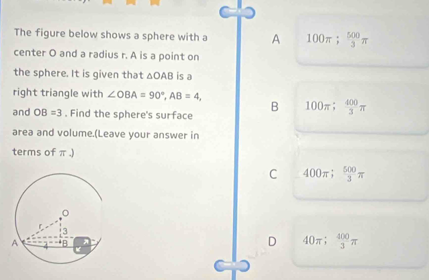 The figure below shows a sphere with a A 100π;  500/3 π
center O and a radius r. A is a point on
the sphere. It is given that △ OAB is a
right triangle with ∠ OBA=90°, AB=4, 
and OB=3. Find the sphere's surface
B 100π;  400/3 π
area and volume.(Leave your answer in
terms of π.)
C 400 π;  500/3 π
D 40π;  400/3 π