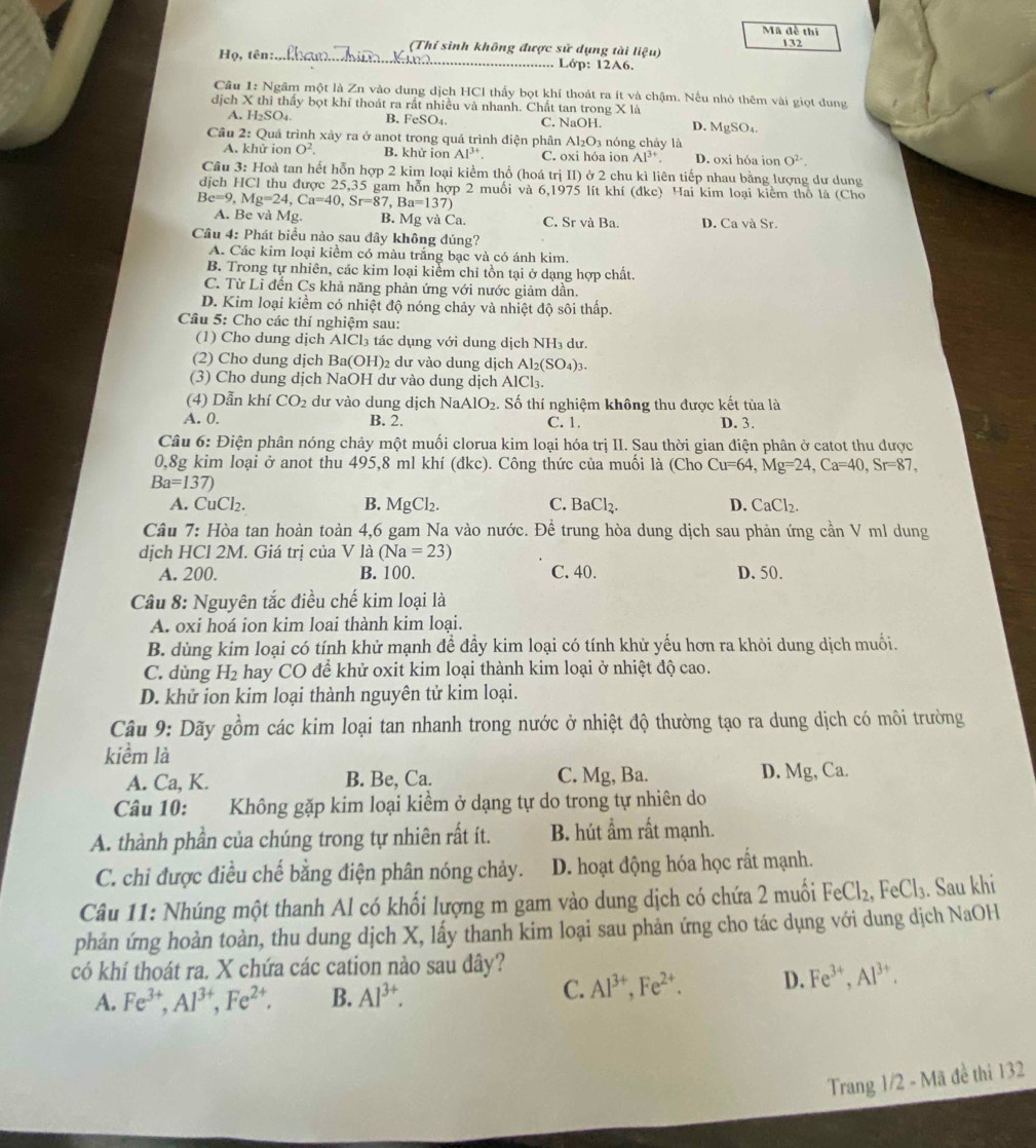 Mã đề thi
(Thỉ sinh không được sử dụng tài ligu) 132
Họ, tên:_ Lớp: 12A6.
Cầu 1: Ngâm một là Zn vào dung dịch HCl thấy bọt khí thoát ra ít và chậm. Nếu nhỏ thêm vài giọt dung
dịch X thì thấy bọt khí thoát ra rất nhiều và nhanh. Chất tan trong X là
H_2SO_4 B. FeSO₄ C. NaOH. D. MgSO_4.
Cầu 2: Quá trình xảy ra ở anot trong quá trình điện phân Al_2O_3 nóng cháy là
A. khử ion O^2. B. khử ion Al^(3+). C. oxi hóa ion Al^(3+) D. oxi hóa ion O^(2-).
Cầu 3: Hoà tan hết hỗn hợp 2 kim loại kiểm thổ (hoá trị II) ở 2 chu kì liên tiếp nhau bằng lượng dư dung
dịch HCl thu được 25,35 gam hỗn hợp 2 muối và 6,1975 lít khí (đkc) Hai kim loại kiểm thổ là (Cho
Be=9,Mg=24,Ca=40,Sr=87,Ba=137)
A. Be và Mg. B. Mg và Ca. C. Sr và Ba. D. Ca và Sr.
Câu 4: Phát biểu nào sau đây không đúng?
A. Các kim loại kiểm có màu trắng bạc và có ánh kim.
B. Trong tự nhiên, các kim loại kiểm chỉ tồn tại ở dạng hợp chất.
C. Từ Li đến Cs khả năng phản ứng với nước giảm dân.
D. Kim loại kiềm có nhiệt độ nóng chảy và nhiệt độ sôi thấp.
Câu 5: Cho các thí nghiệm sau:
(1) Cho dung dịch AlCl₃ tác dụng với dung dịch NH₃ dư.
(2) Cho dung dịch Ba(OH)_2 2 dư vào dung dịch Al_2(SO_4)_3.
(3) Cho dung dịch NaOH dư vào dung dịch AlCl₃.
(4) Dẫn khí CO_2 dư vào dung dịch Na AIO_2. Số thí nghiệm không thu được kết tủa là
A. 0. B. 2. C. 1. D. 3.
Câu 6: Điện phân nóng chảy một muối clorua kim loại hóa trị II. Sau thời gian điện phân ở catot thu được
0,8g kim loại ở anot thu 495,8 ml khí (đkc). Công thức của muối là (Cho Cu=64,Mg=24,Ca=40,Sr=87,
Ba=137)
A. CuCl₂. B. MgCl_2. C. BaCl_2. CaCl_2.
Câu 7: Hòa tan hoàn toàn 4,6 gam Na vào nước. Để trung hòa dung dịch sau phản ứng cần V ml dung
dịch HCl 2M. Giá trị của V là (Na=23)
A. 200. B. 100. C. 40. D. 50.
Câu 8: Nguyên tắc điều chế kim loại là
A. oxi hoá ion kim loai thành kim loại.
B. dùng kim loại có tính khử mạnh để đầy kim loại có tính khử yếu hơn ra khỏi dung dịch muối.
C. dùng H_2 a hay CO để khử oxit kim loại thành kim loại ở nhiệt độ cao.
D. khử ion kim loại thành nguyên tử kim loại.
Câu 9: Dãy gồm các kim loại tan nhanh trong nước ở nhiệt độ thường tạo ra dung dịch có môi trường
kiểm là
A. Ca, K. B. Be, Ca. C. Mg, Ba. D. Mg, Ca.
Câu 10: Không gặp kim loại kiểm ở dạng tự do trong tự nhiên do
A. thành phần của chúng trong tự nhiên rất ít. B. hút ẩm rất mạnh.
C. chi được điều chế bằng điện phân nóng chảy. D. hoạt động hóa học rất mạnh.
Câu 11: Nhúng một thanh Al có khối lượng m gam vào dung dịch có chứa 2 muối FeCl_2,FeCl_3. Sau khi
phản ứng hoàn toàn, thu dung dịch X, lấy thanh kim loại sau phản ứng cho tác dụng với dung dịch NaOH
có khí thoát ra. X chứa các cation nào sau dây?
A. Fe^(3+),Al^(3+),Fe^(2+). B. Al^(3+).
C. Al^(3+),Fe^(2+). D. Fe^(3+),Al^(3+).
Trang 1/2 - Mã đề thi 132