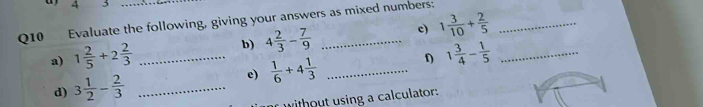 4 3 
Q10 Evaluate the following, giving your answers as mixed numbers: 
b) 4 2/3 - 7/9  c) 1 3/10 + 2/5 
a) 1 2/5 +2 2/3  _ 1 3/4 - 1/5  _ 
d) 3 1/2 - 2/3  _e)  1/6 +4 1/3  _D 
without using a calculator: