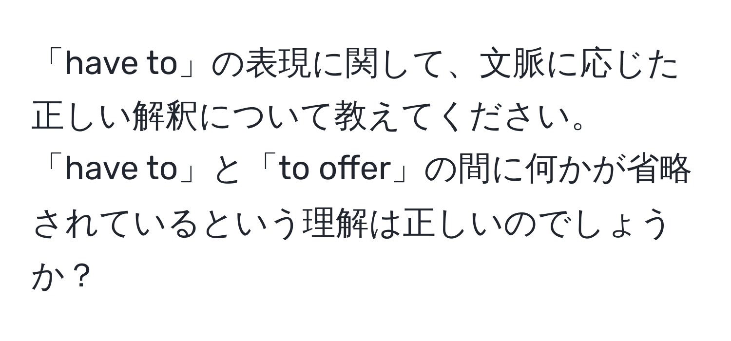 「have to」の表現に関して、文脈に応じた正しい解釈について教えてください。「have to」と「to offer」の間に何かが省略されているという理解は正しいのでしょうか？