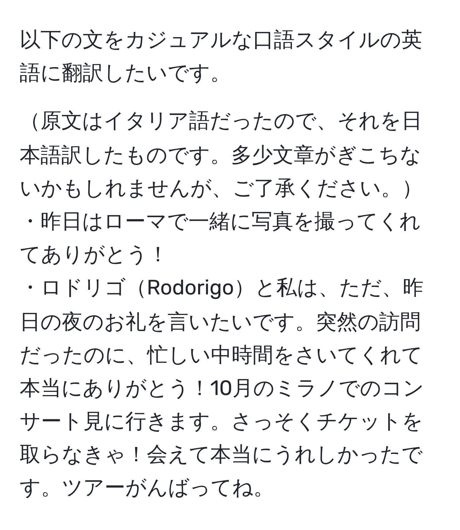 以下の文をカジュアルな口語スタイルの英語に翻訳したいです。

原文はイタリア語だったので、それを日本語訳したものです。多少文章がぎこちないかもしれませんが、ご了承ください。
・昨日はローマで一緒に写真を撮ってくれてありがとう！
・ロドリゴRodorigoと私は、ただ、昨日の夜のお礼を言いたいです。突然の訪問だったのに、忙しい中時間をさいてくれて本当にありがとう！10月のミラノでのコンサート見に行きます。さっそくチケットを取らなきゃ！会えて本当にうれしかったです。ツアーがんばってね。