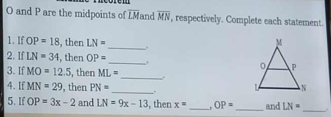 and P are the midpoints of overline LM and overline MN , respectively. Complete each statement. 
_ 
1. If OP=18 , then LN=
2. If LN=34 , then OP= _. 
3. If MO=12.5 , then ML= _. 
4. If MN=29 , then PN= _. 
5. If OP=3x-2 and LN=9x-13 , then x= _. OP= _ and LN=
_