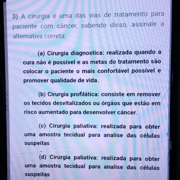 A cirurgia é uma das vias de tratamento para
paciente com câncer, sabendo disso, assinale a
alternativa correta:
(a) Cirurgia diagnostica: realizada quando a
cura não é possível e as metas do tratamento são
colocar o paciente o mais confortável possível e
promover qualidade de vida.
(b) Cirurgia profilática: consiste em remover
os tecidos desvitalizados ou órgãos que estão em
risco aumentado para desenvolver câncer.
(c) Cirurgia paliativa: realizada para obter
uma amostra tecidual para analise das células
suspeitas
(d) Cirurgia paliativa: realizada para obter
uma amostra tecidual para analise das células
suspeitas