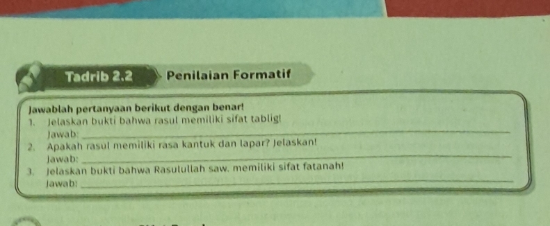 Tadrib 2.2 Penilaian Formatif 
Jawablah pertanyaan berikut dengan benar! 
_ 
1. Jelaskan bukti bahwa rasul memiliki sifat tablig! 
Jawab: 
_ 
2. Apakah rasul memiliki rasa kantuk dan lapar? Jelaskan! 
Jawab: 
_ 
3. Jelaskan bukti bahwa Rasulullah saw. memiliki sifat fatanah! 
Jawab: