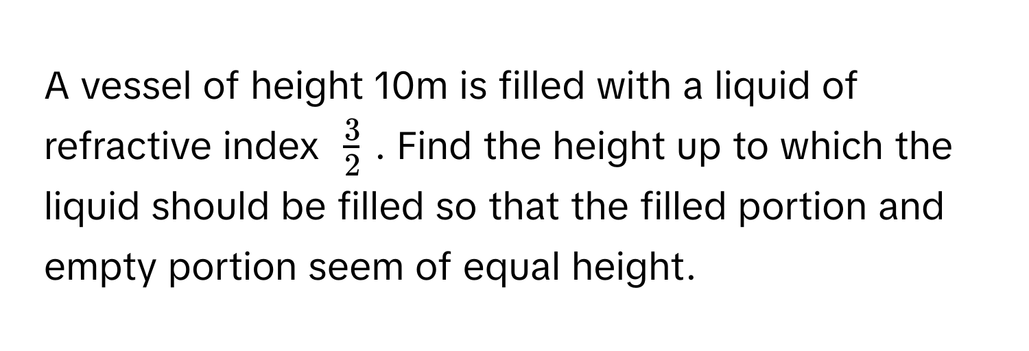 A vessel of height 10m is filled with a liquid of refractive index $ 3/2 $. Find the height up to which the liquid should be filled so that the filled portion and empty portion seem of equal height.