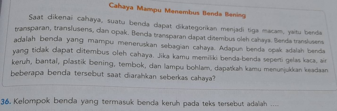 Cahaya Mampu Menembus Benda Bening 
Saat dikenai cahaya, suatu benda dapat dikategorikan menjadi tiga macam, yaitu benda 
transparan, translusens, dan opak. Benda transparan dapat ditembus oleh cahaya. Benda translusens 
adalah benda yang mampu meneruskan sebagian cahaya. Adapun benda opak adalah benda 
yang tidak dapat ditembus oleh cahaya. Jika kamu memiliki benda-benda seperti gelas kaca, air 
keruh, bantal, plastik bening, tembok, dan lampu bohlam, dapatkah kamu menunjukkan keadaan 
beberapa benda tersebut saat diarahkan seberkas cahaya? 
36. Kelompok benda yang termasuk benda keruh pada teks tersebut adalah ....