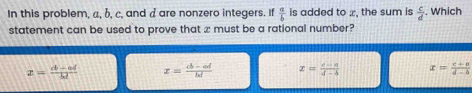 In this problem, a, b, c, and a are nonzero integers. If  a/b  is added to æ, the sum is  c/d . Which
statement can be used to prove that x must be a rational number?
x= (a-ad)/bd  x= (cb-ad)/bd  x= (c-a)/d-b  x= (c+a)/d-b 