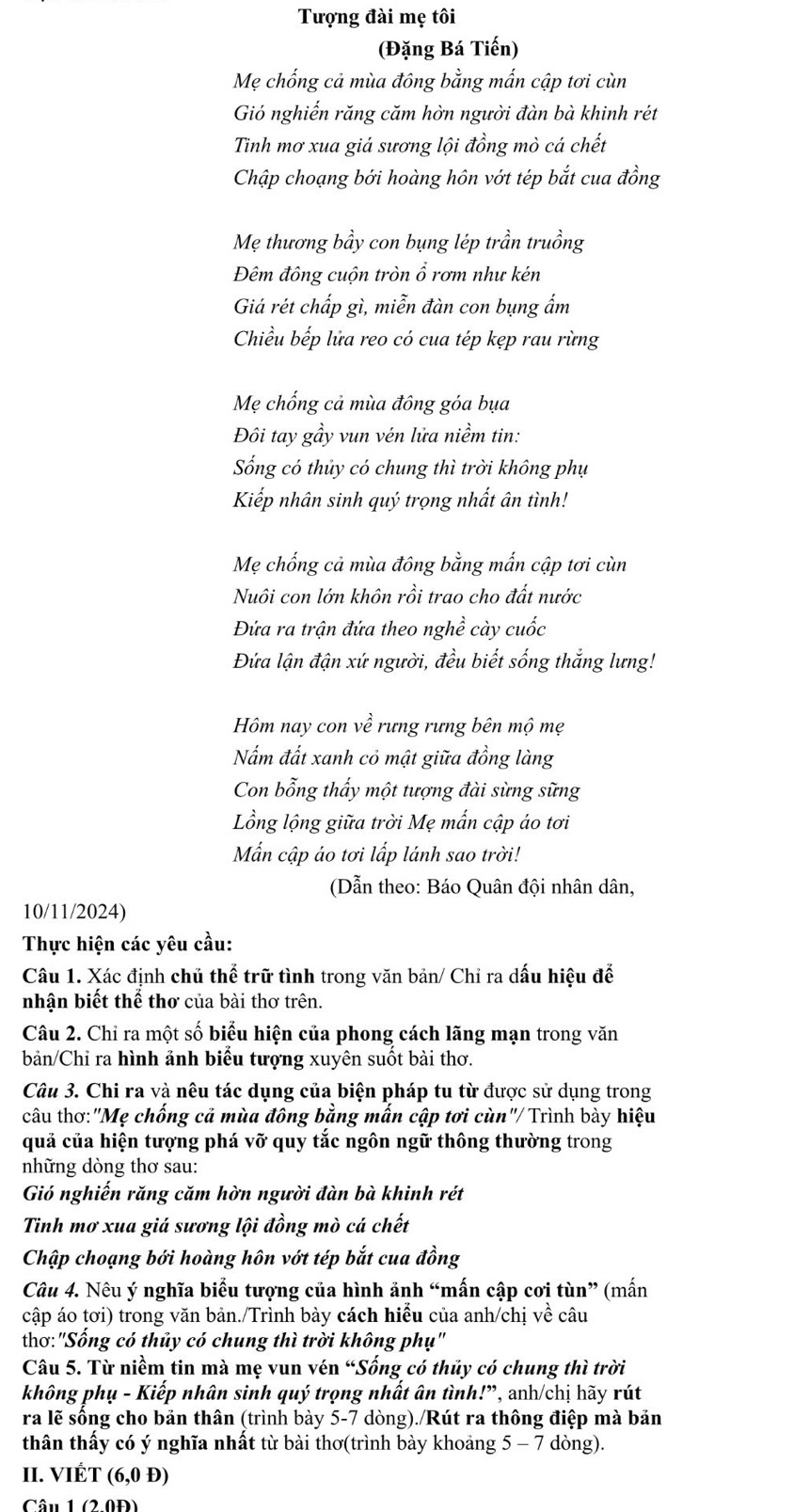 Tượng đài mẹ tôi
(Đặng Bá Tiến)
Mẹ chống cả mùa đông bằng mấn cập tơi cùn
Gió nghiến răng căm hờn người đàn bà khinh rét
Tinh mơ xua giá sương lội đồng mò cá chết
Chập choạng bới hoàng hôn vớt tép bắt cua đồng
Mẹ thương bầy con bụng lép trần truồng
Đêm đông cuộn tròn ổ rơm như kén
Giá rét chấp gì, miễn đàn con bụng ẩm
Chiều bếp lửa reo có cua tép kẹp rau rừng
Mẹ chống cả mùa đông góa bụa
Đôi tay gầy vun vén lửa niềm tin:
ống có thủy có chung thì trời không phụ
Kiếp nhân sinh quý trọng nhất ân tình!
Mẹ chống cả mùa đông bằng mắn cập tơi cùn
Nuôi con lớn khôn rồi trao cho đất nước
Đứa ra trận đứa theo nghề cày cuốc
Đứa lận đận xứ người, đều biết sống thắng lưng!
Hồm nay con về rưng rưng bên mộ mẹ
Nấm đất xanh cỏ mật giữa đồng làng
Con bỗng thấy một tượng đài sừng sững
Lồng lộng giữa trời Mẹ mấn cập áo tơi
Mẫn cập áo tơi lấp lánh sao trời!
(Dẫn theo: Báo Quân đội nhân dân,
10/11/2024)
Thực hiện các yêu cầu:
Câu 1. Xác định chủ thể trữ tình trong văn bản/ Chỉ ra dấu hiệu để
nhân biết thể thơ của bài thơ trên.
Câu 2. Chỉ ra một số biểu hiện của phong cách lãng mạn trong văn
bản/Chỉ ra hình ảnh biểu tượng xuyên suốt bài thơ.
Câu 3. Chi ra và nêu tác dụng của biện pháp tu từ được sử dụng trong
câu thơ:"Mẹ chống cả mùa đông bằng mẫn cập tơi cùn"/ Trình bày hiệu
quả của hiện tượng phá vỡ quy tắc ngôn ngữ thông thường trong
những dòng thơ sau:
Gió nghiến răng căm hờn người đàn bà khinh rét
Tinh mơ xua giá sương lội đồng mò cá chết
Chập choạng bới hoàng hôn vớt tép bắt cua đồng
Câu 4. Nêu ý nghĩa biểu tượng của hình ảnh “mấn cập cơi tùn” (mấn
cập áo tơi) trong văn bản./Trình bày cách hiểu của anh/chị về câu
thơ:"Sống có thủy có chung thì trời không phụ'
Câu 5. Từ niềm tin mà mẹ vun vén “Sống có thủy có chung thì trời
không phụ - Kiếp nhân sinh quý trọng nhất ân tình!”, anh/chị hãy rút
ra lẽ sống cho bản thân (trình bày 5-7 dòng)./Rút ra thông điệp mà bản
thân thấy có ý nghĩa nhất từ bài thơ(trình bày khoảng 5 - 7 dòng).
II. VIÉT (6,0) D)
Câu 1 (2.0Đ)