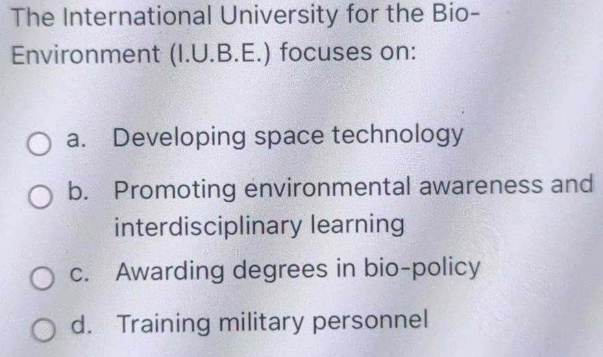 The International University for the Bio-
Environment (I.U.B.E.) focuses on:
a. Developing space technology
b. Promoting environmental awareness and
interdisciplinary learning
c. Awarding degrees in bio-policy
d. Training military personnel