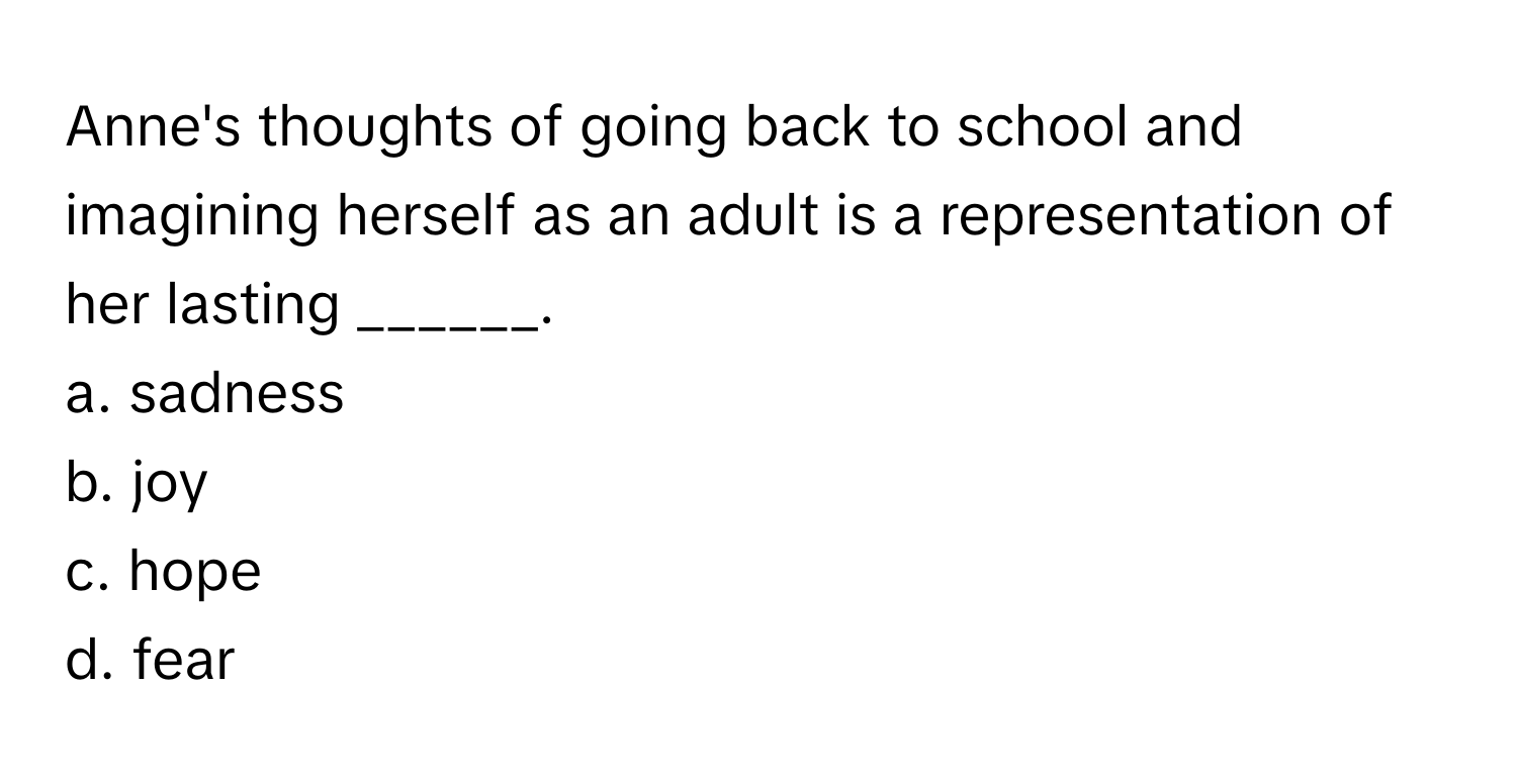 Anne's thoughts of going back to school and imagining herself as an adult is a representation of her lasting ______.

a. sadness
b. joy
c. hope
d. fear