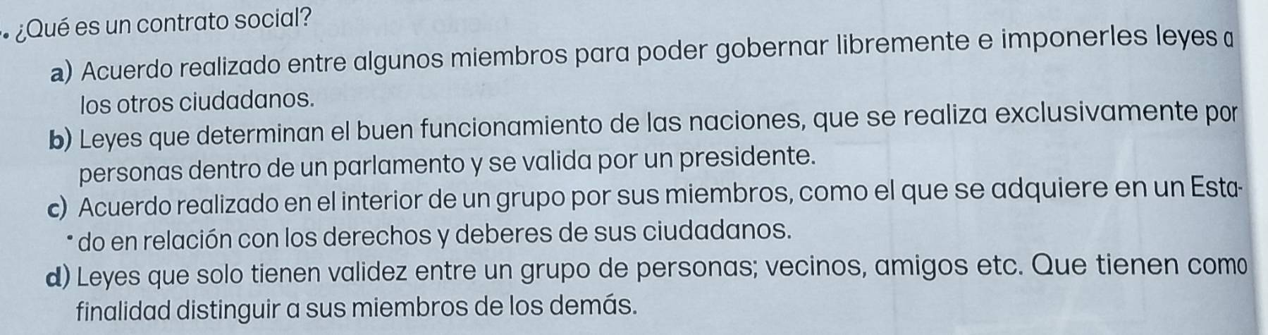 ¿Qué es un contrato social?
a) Acuerdo realizado entre algunos miembros para poder gobernar libremente e imponerles leyes α
los otros ciudadanos.
b) Leyes que determinan el buen funcionamiento de las naciones, que se realiza exclusivamente por
personas dentro de un parlamento y se valida por un presidente.
c) Acuerdo realizado en el interior de un grupo por sus miembros, como el que se adquiere en un Esta
* do en relación con los derechos y deberes de sus ciudadanos.
d) Leyes que solo tienen validez entre un grupo de personas; vecinos, amigos etc. Que tienen como
finalidad distinguir a sus miembros de los demás.