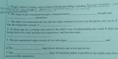 Piaget’s theory is about various kinds of intellectual ability, including_ 
_ 
and_ 
2. The stage of pre-conceptual thought is characterised by _thought and 
_operations. 
3. The baby will understand the fact that the teddy continues to exist even though he can't see it, if 
has developed the concept of _. 
4. At about age two, a change takes place in the child’s way of understanding the world. It shifts fro 
being tied to his body and physical experiences, and becomes more 
_ 
. 
5. The pre-operational stage consists of two sub-stages:_ and 
_. 
6. The _stage occurs between age seven and eleven. 
7. The _stage of reasoning makes it possible to do simple sums but r 
use reversible operations.