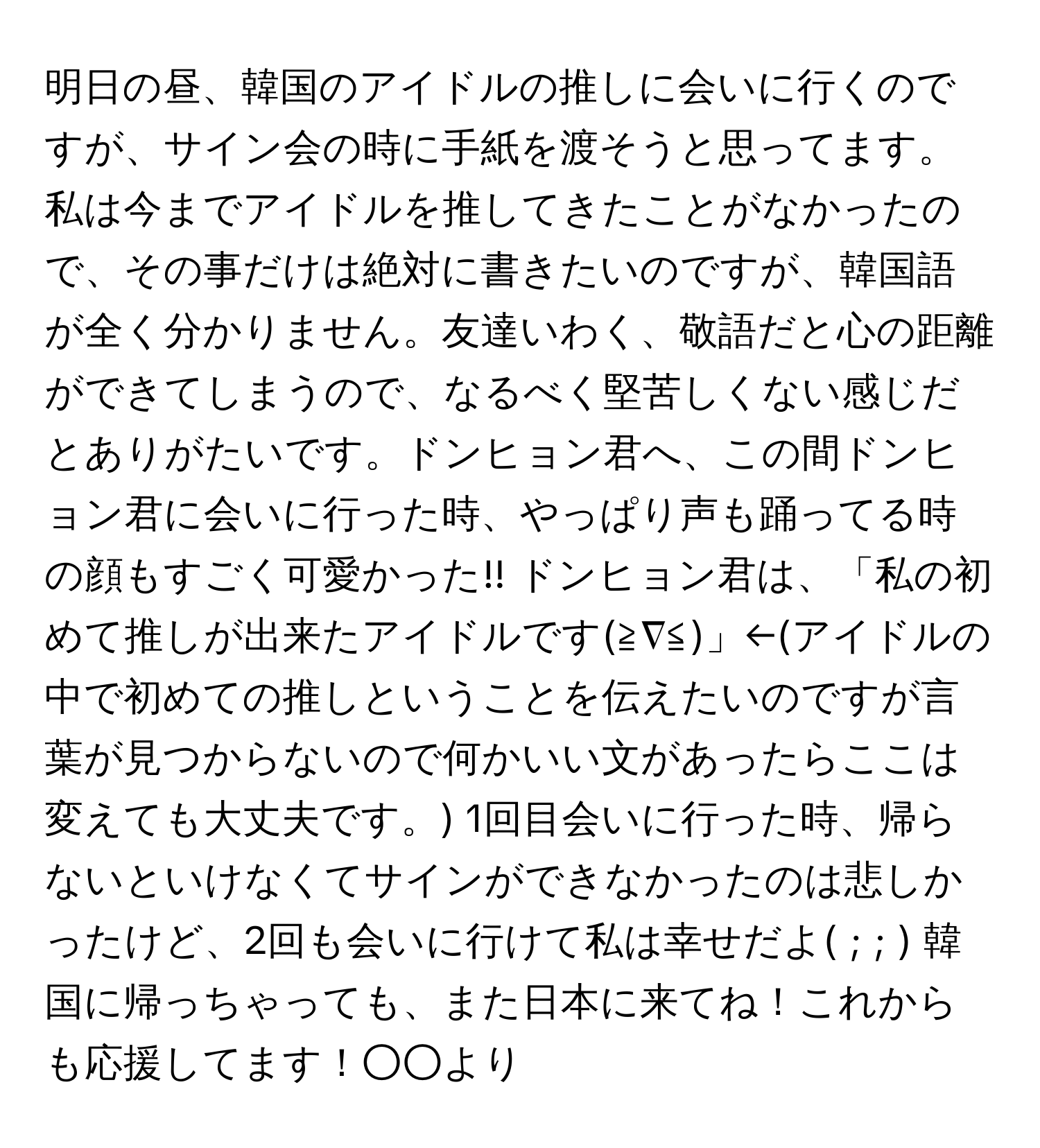 明日の昼、韓国のアイドルの推しに会いに行くのですが、サイン会の時に手紙を渡そうと思ってます。私は今までアイドルを推してきたことがなかったので、その事だけは絶対に書きたいのですが、韓国語が全く分かりません。友達いわく、敬語だと心の距離ができてしまうので、なるべく堅苦しくない感じだとありがたいです。ドンヒョン君へ、この間ドンヒョン君に会いに行った時、やっぱり声も踊ってる時の顔もすごく可愛かった!! ドンヒョン君は、「私の初めて推しが出来たアイドルです(≧∇≦)」←(アイドルの中で初めての推しということを伝えたいのですが言葉が見つからないので何かいい文があったらここは変えても大丈夫です。) 1回目会いに行った時、帰らないといけなくてサインができなかったのは悲しかったけど、2回も会いに行けて私は幸せだよ( ; ; ) 韓国に帰っちゃっても、また日本に来てね！これからも応援してます！○○より