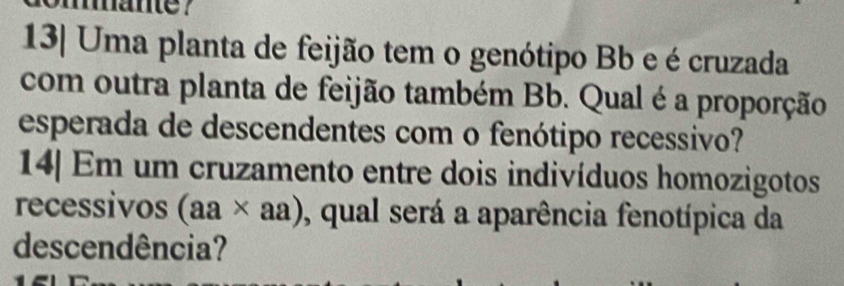 e? 
13| Uma planta de feijão tem o genótipo Bb e é cruzada 
com outra planta de feijão também Bb. Qual é a proporção 
esperada de descendentes com o fenótipo recessivo? 
14| Em um cruzamento entre dois indivíduos homozigotos 
recessivos (aa* aa) , qual será a aparência fenotípica da 
descendência?