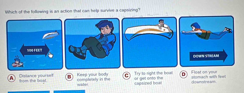 Which of the following is an action that can help survive a capsizing?
A Distance yourself B Keep your body C or get onto the Try to right the boat D Float on your
from the boat. completely in the stomach with feet
water. capsized boat downstream.