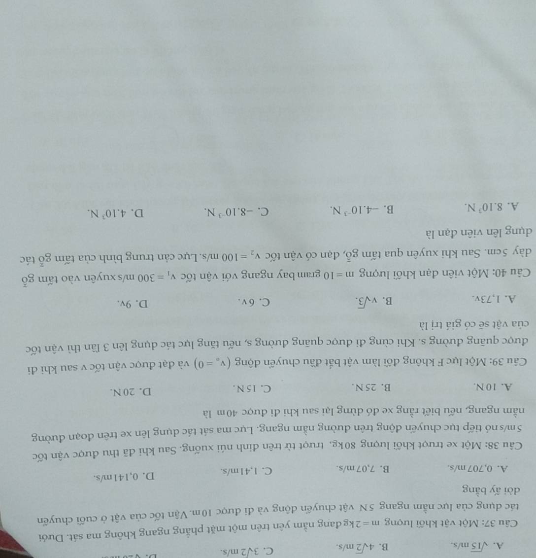 A. sqrt(15)m/s. B. 4sqrt(2)m/s.
C. 3sqrt(2)m/s.
Câu 37: Một vật khối lượng m=2k g đang nằm yên trên một mặt phẳng ngang không ma sát. Dưới
tác dụng của lực nằm ngang 5N vật chuyển động và đi được 10m. Vận tốc của vật ở cuối chuyển
dời ấy bằng
A. 0,707 m/s. B. 7,07 m/s. C. 1,41m/s. D. 0,141m/s.
Câu 38: Một xe trượt khối lượng 80kg, trượt từ trên đinh núi xuống. Sau khi đã thu được vận tốc
5m/s nó tiếp tục chuyến động trên đường nằm ngang. Lực ma sát tác dụng lên xe trên đoạn đường
nằm ngang, nếu biết rằng xe đó dừng lại sau khi đi được 40m là
A. 10 N. B. 25 N. C. 15 N. D. 20 N.
Câu 39: Một lực F không đối làm vật bắt đầu chuyển động (v_o=0) và đạt được vận tốc v sau khi đi
được quãng đường s. Khi cùng đi được quãng đường s, nếu tăng lực tác dụng lên 3 lần thì vận tốc
của vật sẽ có giá trị là
A. 1,73v. B. vsqrt(3). C. 6 v . D. 9v.
Câu 40: Một viên đạn khối lượng m=10 gram bay ngang với vận tốc v_1=300m/s xuyên vào t amgoverline o
dày 5cm. Sau khi xuyên qua tấm , đạn có vận tốc gwidehat o v_2=100m/s Lực cản trung bình của tấm gỗ tác
dụng lên viên đạn là
A. 8.10^3N. B. -4.10^(-3)N. C. -8.10^(-3)N.
D. 4.10^3N.