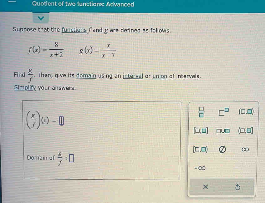 Quotient of two functions: Advanced
Suppose that the functions f and g are defined as follows.
f(x)= 8/x+2  g(x)= x/x-7 
Find  g/f . Then, give its domain using an interval or union of intervals.
Simplify your answers.
( g/f )(x)=□
 □ /□   □^(□) (□ ,□ )
[□ ,□ ] □ U□ (□ ,□ ]
[□ ,□ )
∞
Domain of  g/f :□
-∞
×