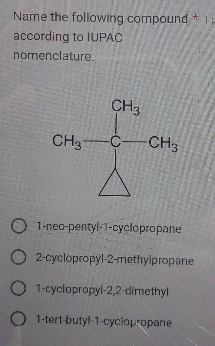 Name the following compound * 1p
according to IUPAC
nomenclature.
1-neo-pentyl-1-cyclopropane
2-cyclopropyl-2-methylpropane
1-cyclopropyl-2,2-dimethyl
1-tert-butyl-1-cyclopropane