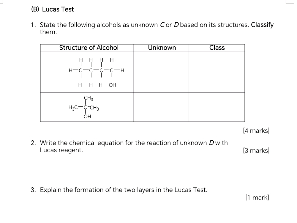 Lucas Test
1. State the following alcohols as unknown Cor Dbased on its structures. Classify
them.
[4 marks]
2. Write the chemical equation for the reaction of unknown D with
Lucas reagent. [3 marks]
3. Explain the formation of the two layers in the Lucas Test.
[1 mark]