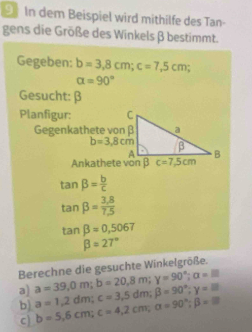 In dem Beispiel wird mithilfe des Tan-
gens die Größe des Winkels β bestimmt.
Gegeben: b=3,8cm; c=7,5cm
alpha =90°
Gesucht: β
Planfigur: C
Gegenkathete von β a
b=3,8cm β
A
B
Ankathete von β c=7,5cm
tan beta = b/c 
tan beta = (3,8)/7,5 
tan beta =0,5067
beta =27°
Berechne die gesuchte Winkelgröße.
a) a=1,2dm; c=3,5dm; beta =90°; y=lm a=39,0m; b=20,8m; y=90°; a=□
b) b=5,6cm; c=4,2cm; alpha =90°; beta =□
c)