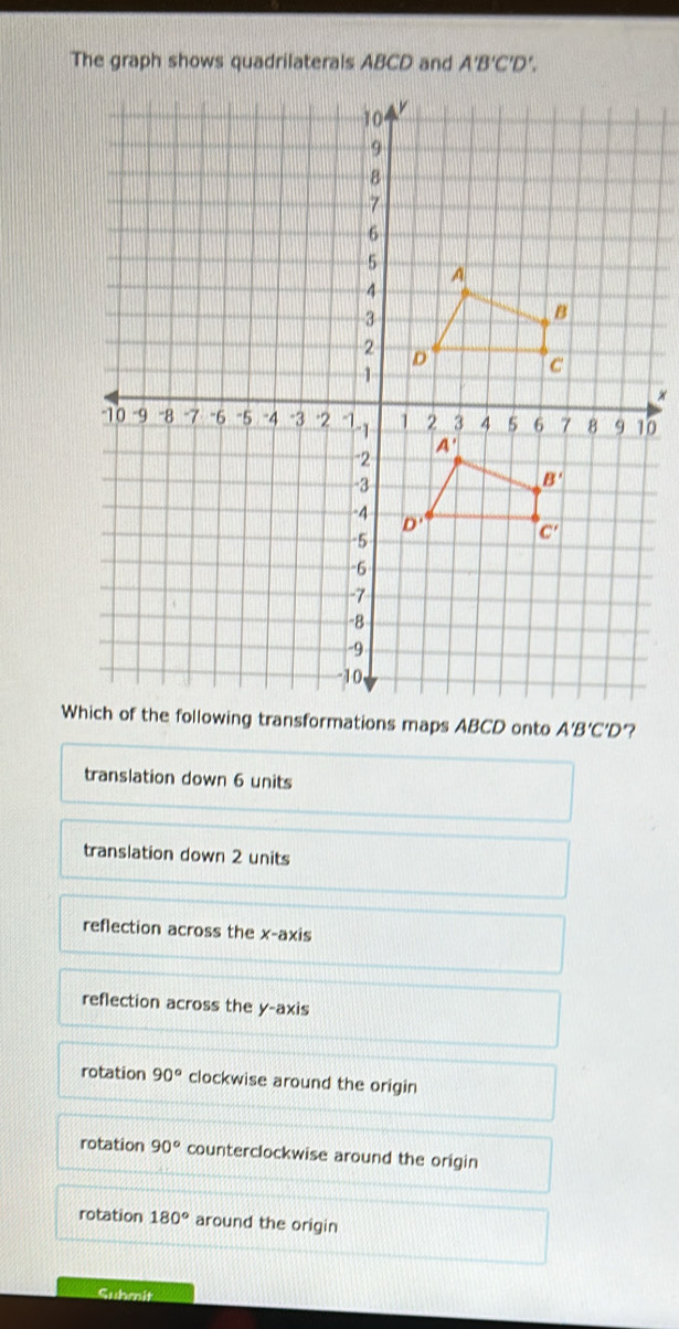 The graph shows quadrilaterals ABCD and A'B'C'D'.
0
Wg transformations maps ABCD onto A'B'C'D
translation down 6 units
translation down 2 units
reflection across the x-axis
reflection across the y-axis
rotation 90° clockwise around the origin
rotation 90° counterclockwise around the origin
rotation 180° around the origin
Suhmit