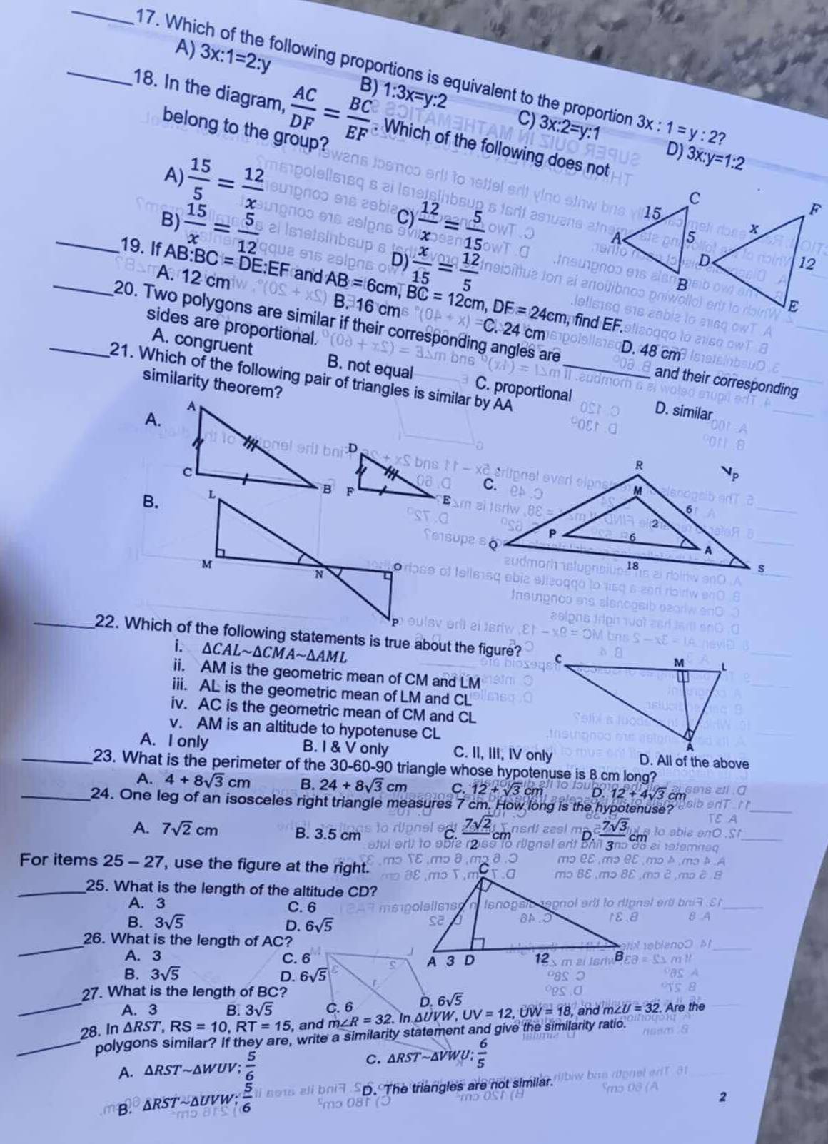 A) 3x:1=2:y B) 1:3x=y:2
_17. Whic ollowing proportions is equivalent to the proportion
C) 3x:2=y:1 3x:1=y:2?
18. In the diagram,  AC/DF = BC/EF . Which of the following does not
 15/5 = 12/x 
D) 3x:y=1:2
belong to the group?
A)
 15/x = 5/12 
 12/x = 5/15 
B)
C)
D)  x/15 = 12/5 
_19. If AB:BC=DE:EF and AB=6cm BC=12cm,DF=24cm
A. 12 cm B. 16 cm C. 24 cm
, find EF.
sides are proportional.
_20. Two polygons are similar if their corresponding angles are and their corresponding
D. 48cm
A. congruent B. not equal C. proportional
_21. Which of the following pair of triangles is similar by AA
similarity theorem?
A.
D. similar
B.
 
i. ΔCAL~ △ CMAsim △ AM 1L
ii. AM is the geometric mean of CM and LM
iii. AL is the geometric mean of LM and CL
iv. AC is the geometric mean of CM and CL
v. AM is an altitude to hypotenuse CL
A. I only B. I & V only C. II, III, IV only D. All of the above
_23. What is the perimeter of the 30-60-90 triangle whose hypotenuse is 8 cm long?
A. 4+8sqrt(3)cm B. 24+8sqrt(3)cm C. 12+sqrt(3)cm D.12+4sqrt(3) cm
_24. One leg of an isosceles right triangle measures 7 cm. How long is the hypotenuse
A. 7sqrt(2)cm B. 3.5 cm
_ 7sqrt(2)
_ 7sqrt(3)
For items 25-27 , use the figure at the right.
_25. What is the length of the altitude CD?
A. 3 C. 6
B. 3sqrt(5) D. 6sqrt(5)
_26. What is the length of AC?
A. 3 C. 6
B. 3sqrt(5) D. 
27. What is the length of BC?
_A. 3 B. 3sqrt(5) 6sqrt(5)
28. 1 n△ RST,RS=10,RT=15 , and UV=12,UW=18, and m∠ U=32 Are the
_polygons similar? If they are, write a similarity statement and give the similarity ratio.
C. △ RSTsim △ VW
A. △ RSTsim △ l UV;  5/6  : 6/5 
B. △ RST ''~Δuvw;  5/6  D. The triangles are not similar.
2