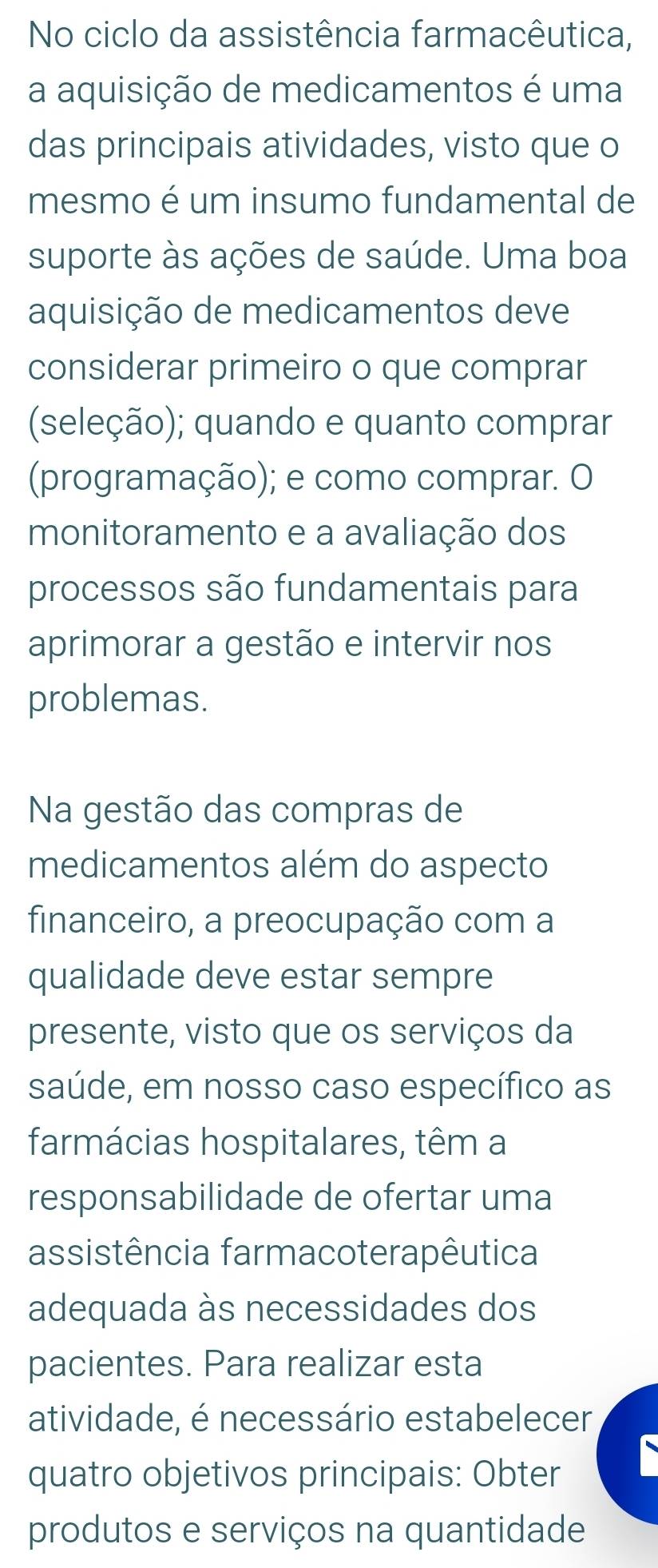 No ciclo da assistência farmacêutica, 
a aquisição de medicamentos é uma 
das principais atividades, visto que o 
mesmo é um insumo fundamental de 
suporte às ações de saúde. Uma boa 
aquisição de medicamentos deve 
considerar primeiro o que comprar 
(seleção); quando e quanto comprar 
(programação); e como comprar. O 
monitoramento e a avaliação dos 
processos são fundamentais para 
aprimorar a gestão e intervir nos 
problemas. 
Na gestão das compras de 
medicamentos além do aspecto 
financeiro, a preocupação com a 
qualidade deve estar sempre 
presente, visto que os serviços da 
saúde, em nosso caso específico as 
farmácias hospitalares, têm a 
responsabilidade de ofertar uma 
assistência farmacoterapêutica 
adequada às necessidades dos 
pacientes. Para realizar esta 
atividade, é necessário estabelecer 
quatro objetivos principais: Obter 
produtos e serviços na quantidade