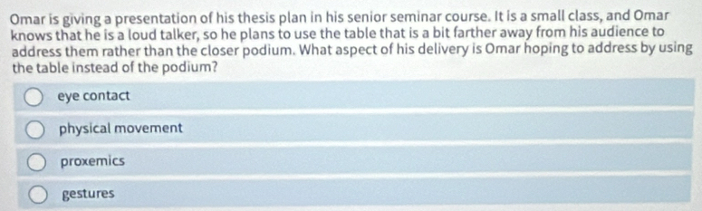 Omar is giving a presentation of his thesis plan in his senior seminar course. It is a small class, and Omar
knows that he is a loud talker, so he plans to use the table that is a bit farther away from his audience to
address them rather than the closer podium. What aspect of his delivery is Omar hoping to address by using
the table instead of the podium?
eye contact
physical movement
proxemics
gestures