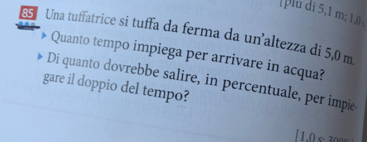 piu di 5,1 m; 1,0
85 Una tuffatrice si tuffa da ferma da unaltezza di 5,0 m
Quanto tempo impiega per arrivare in acqua? 
Di quanto dovrebbe salire, in percentuale, per impie. 
gare il doppio del tempo?