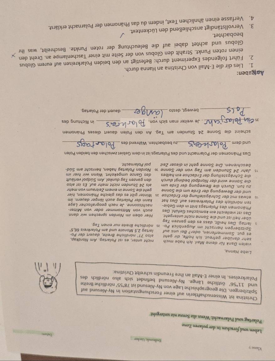Klasse 7
Erdlunde, Lecker
Leben und förschen in der polaren Zone
Polartag und Polarnacht: Wenn die Sonne nie untergeht
Christina ist Wissenschaftlerin auf einer Forschungsstation in Ny-Alesund auf
Spitzbergen. Die geographische Lage von Ny-Alesund ist 78°55' nördliche Breite
und 11°56' östliche Länge. Ny-Alesund befindet sich also nördlich des
Polarkreises. In einer E-Mail an ihre Freundin schreibt Christina:
Liebe Hanna,
vielen Dank für deine Mail. Ich habe mich nicht unter, es ist Polartag. Am Nordkap,
sehr darüber gefreut. Ich hoffe, dir geht also 71° nördliche Breite, dauert der Po-
es gut. Sommerferien, oder? Bei uns auf lartag 2,5 Monate und am Polarkreis 6 5.5°
Spitzbergen herrscht im Augenblick Po- 2 nördliche Breite nur einen Tag.
s lartag. Das heißt, dass es den ganzen Tag
über hell ist und die Sonne nicht untergeht. Hier oben im Norden sprechen wir dann
Das ist vielleicht ein komisches Gefühl. Das auch von Mittsommer oder von Mitter-
Phänomen des Polartags tritt in den Gebie- nachtssonne. Je nach geografischer Lage
ten nördlich des Polarkreises auf. Das hat kann der Polartag auch länger dauern. Im
1 etwas mit der Schrägstellung der Erdachse 25 Winter gibt es das gleiche Phänomen, hier
und der Bewegung der Erde um die Sonne geht die Sonne in einem Zeitraum von mehr
zu tun. Durch die Bewegung der Erde um als 24 Stunden nicht mehr auf. Es ist also
die Sonne wird der Nordpol bedingt durch den ganzen Tag dunkel. Am Südpol verläuft
die Schrägstellung der Erdachse ein halbes das Ganze umgekehrt. Wenn wir hier im
15 Jahr 24 Stunden am Tag von der Sonne 3 Norden Polartag haben, herrscht am Süd-
beschienen. Die Sonne geht in dieser Zeit pol Polarnacht
Das Phänomen der Polarnacht und des Polartags ist in dem Gebiet zwischen den beiden Polen
und dem _zu beobachten. Während des_
scheint die Sonne 24 Stunden am Tag. An den Polen dauert dieses Phänomen
 _ Je weiter man sich von. _in Richtung des
_bewegt, desto _dauert der Polartag.
Apigaben:
1. Lies dir die E-Mail von Christina an Hanna durch.
2. Führt folgendes Experiment durch: Befestigt an den beiden Polarkreisen auf eurem Globus
einen roten Punkt. Strahlt den Globus von der Seite mit einer Taschenlampe an. Dreht den
Globus und achtet dabei auf die Beleuchtung der roten Punkte. Beschreibt, was ihr
beobachtet.
3. Vervollständigt anschließend den Lückentext.
4. Verfasse einen ähnlichen Text, indem du das Phänomen der Polarnacht erklärst.