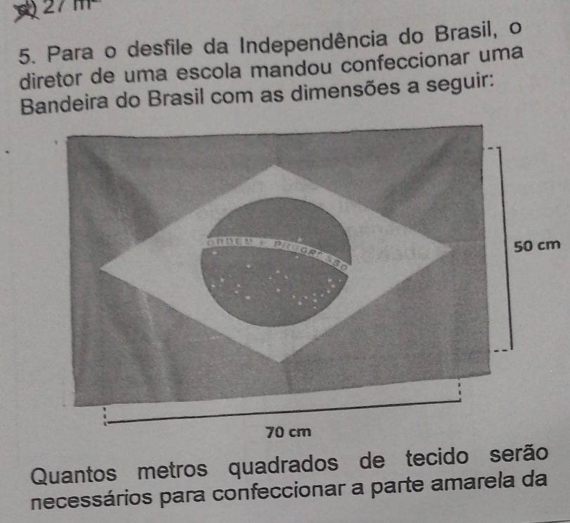 27m
5. Para o desfile da Independência do Brasil, o 
diretor de uma escola mandou confeccionar uma 
Bandeira do Brasil com as dimensões a seguir:
m
Quantos metros quadrados de tecido serão 
necessários para confeccionar a parte amarela da