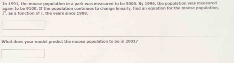 In 1991, the moose population in a park was measured to be 5000. By 1996, the population was measured 
again to be 9100. If the population continues to change linearly, find an equation for the moose population,
P, as a function of t, the years since 1988. 
What does your model predict the moose population to be in 2001?