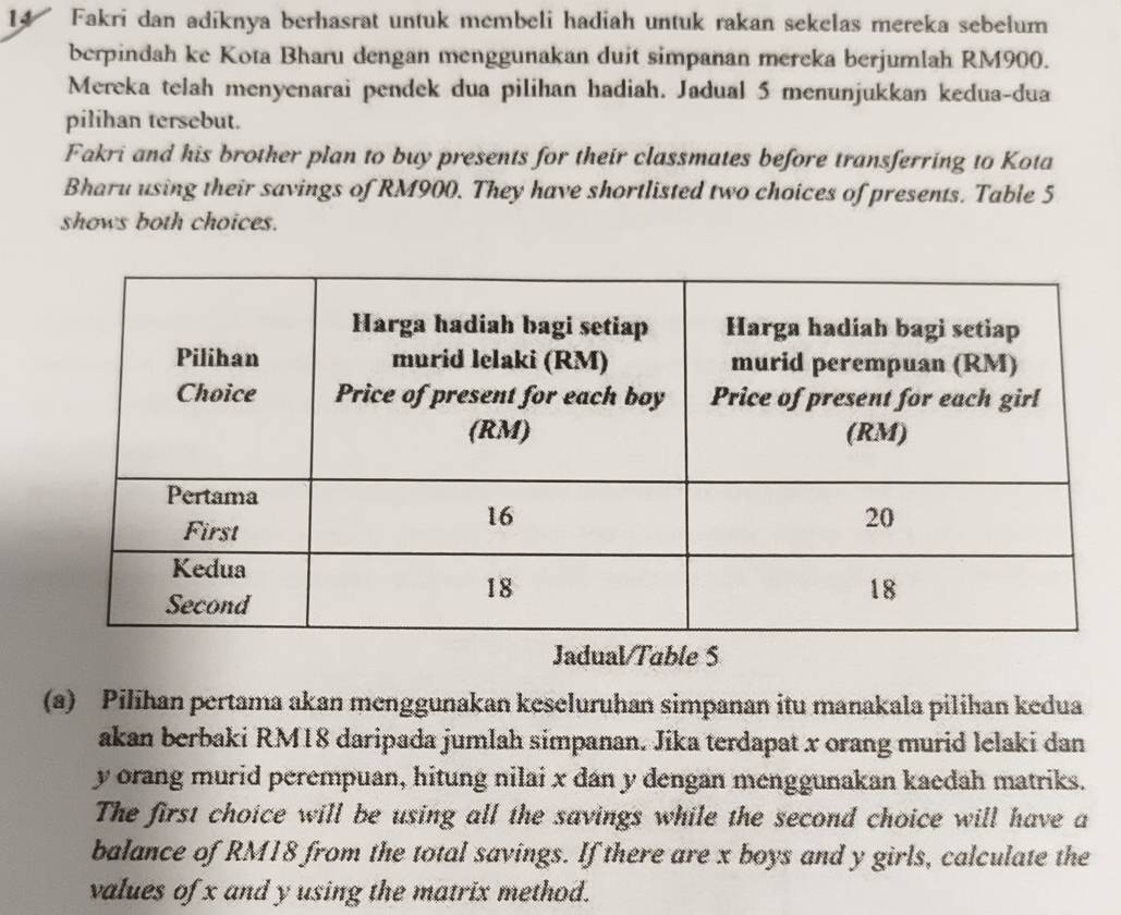 Fakri dan adíknya berhasrat untuk membeli hadiah untuk rakan sekelas mereka sebelum 
berpindah ke Kota Bharu dengan menggunakan duit simpanan mereka berjumlah RM900. 
Mereka telah menyenarai pendek dua pilihan hadiah. Jadual 5 menunjukkan kedua-dua 
pilihan tersebut. 
Fakri and his brother plan to buy presents for their classmates before transferring to Kota 
Bharu using their savings of RM900. They have shortlisted two choices of presents. Table 5
shows both choices. 
Jadual/Table S 
(a) Pilihan pertama akan menggunakan keseluruhan simpanan itu manakala pilihan kedua 
akan berbaki RM18 daripada jumlah simpanan. Jika terdapat x orang murid lelaki dan
y orang murid perempuan, hitung nilai x dan y dengan menggunakan kaedah matriks. 
The first choice will be using all the savings while the second choice will have a 
balance of RM18 from the total savings. If there are x boys and y girls, calculate the 
values of x and y using the matrix method.