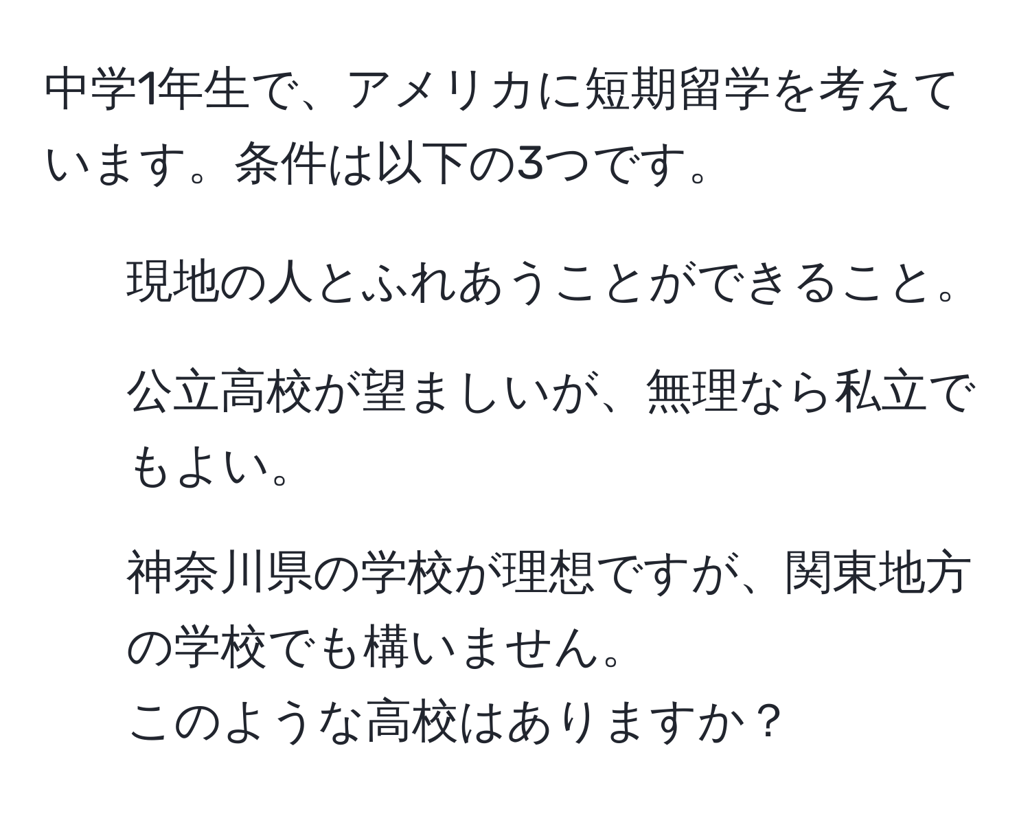 中学1年生で、アメリカに短期留学を考えています。条件は以下の3つです。  
1. 現地の人とふれあうことができること。  
2. 公立高校が望ましいが、無理なら私立でもよい。  
3. 神奈川県の学校が理想ですが、関東地方の学校でも構いません。  
このような高校はありますか？