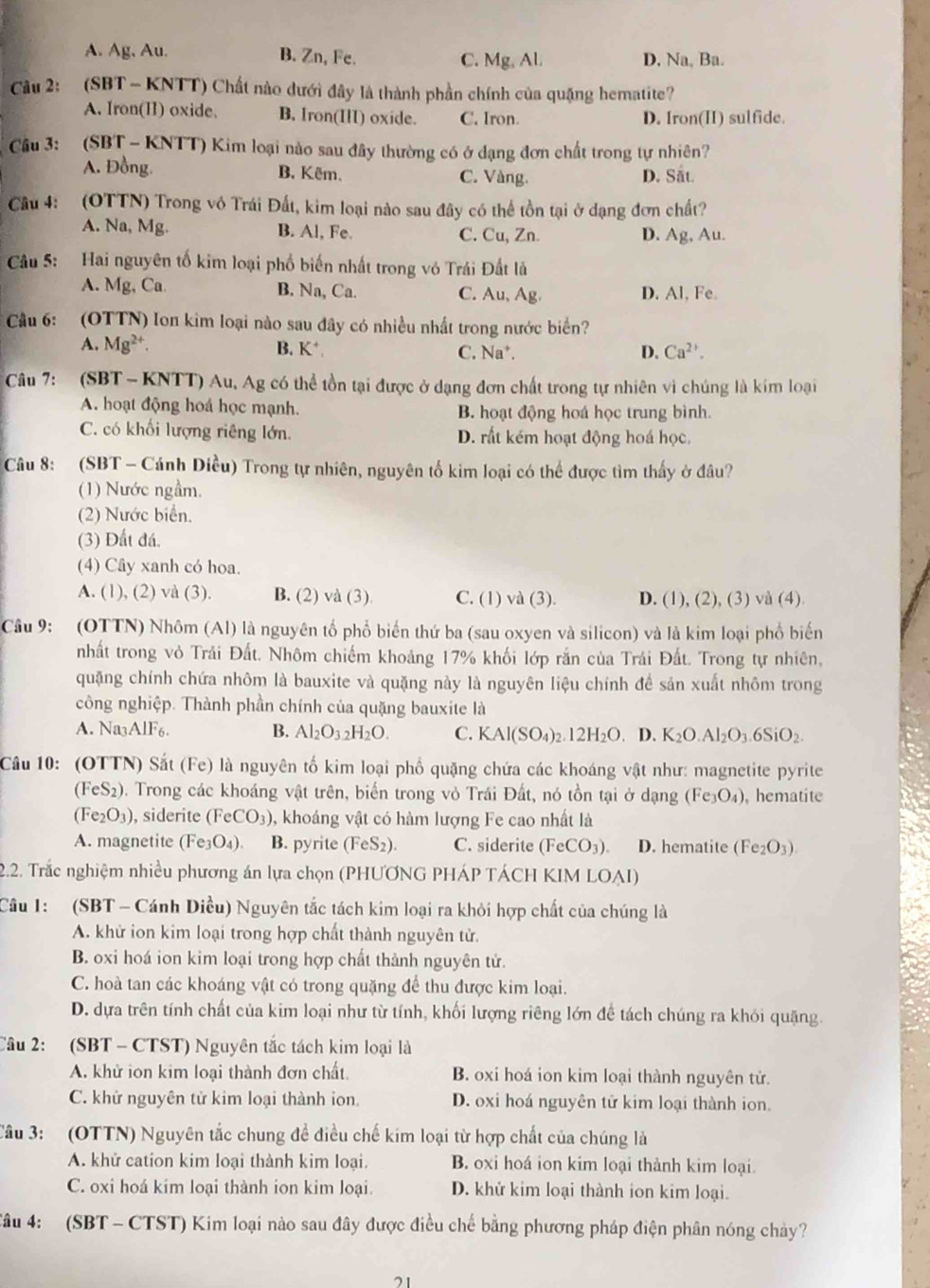 A. Ag, Au. B. Zn, Fe. C. Mg, Al. D. Na, Ba.
Cu 2: (SBT - KNTT) Chất nào dưới đây là thành phần chính của quặng hematite?
A. Iron(II) oxide. B. Iron(III) oxide. C. Iron. D. Iron(H) sulfide.
Câu 3:   (SBT - KNTT) Kim loại nào sau đây thường có ở đạng đơn chất trong tự nhiên?
A. Đồng. B. Kêm. C. Vàng. D. Sắt.
Câu 4: (OTTN) Trong vô Trái Đất, kim loại nào sau đây có thể tồn tại ở dạng đơn chất?
A. Na, Mg. B. Al, Fe. C. Cu, Zn. D. Ag, Au.
Câu 5: Hai nguyên tố kim loại phố biến nhất trong vó Trái Đất là
A. Mg, Ca B. Na, Ca. C. Au, Ag. D. Al, Fe.
* Cầu 6: (OTTN) Ion kim loại nào sau đây có nhiều nhất trong nước biển?
A. Mg^(2+). B. K* C. Na*. D. Ca^(2+).
Câu 7: (SBT - KNTT) Au, Ag có thể tồn tại được ở dạng đơn chất trong tự nhiên vì chúng là kim loại
A. hoạt động hoá học mạnh. B. hoạt động hoá học trung bình.
C. có khối lượng riêng lớn. D. rất kém hoạt động hoá học.
Câu 8: (SBT - Cánh Diều) Trong tự nhiên, nguyên tố kim loại có thể được tìm thấy ở đâu?
(1) Nước ngầm.
(2) Nước biển.
(3) Đất đá.
(4) Cây xanh có hoa.
A. (1), (2) và (3). B. (2) và (3). C. (1) và (3). D. (1), (2), (3) vå (4)
Cầu 9: (OTTN) Nhôm (Al) là nguyên tố phổ biến thứ ba (sau oxyen và silicon) và là kim loại phố biến
nhất trong vỏ Trải Đất. Nhôm chiếm khoảng 17% khối lớp rắn của Trái Đất. Trong tự nhiên,
quặng chính chứa nhôm là bauxite và quặng này là nguyên liệu chính để sản xuất nhôm trong
công nghiệp. Thành phần chính của quặng bauxite là
A. Na3AlF6. B. Al_2O_32H_2O. C. KAl(SO_4)_2.12H_2O. D. K_2O.Al_2O_3.6SiO_2.
Câu 10: (OTTN) Sắt (Fe) là nguyên tố kim loại phố quặng chứa các khoáng vật như: magnetite pyrite
(F eS_2 ). Trong các khoáng vật trên, biến trong vỏ Trái Đất, nó tồn tại ở dạng (Fe_3O_4) , hematite
(Fe_2O_3) , siderite (FeCO_3) , khoáng vật có hàm lượng Fe cao nhất là
A. magnetite (Fe_3O_4) a B. pyrite (FeS_2). C. siderite (FeCO_3). D. hematite (Fe_2O_3).
2.2. Trắc nghiệm nhiều phương án lựa chọn (PHƯƠNG PHÁP TÁCH KIM LOAI)
Câu 1: (SBT - Cánh Diều) Nguyên tắc tách kim loại ra khỏi hợp chất của chúng là
A. khử ion kim loại trong hợp chất thành nguyên tử.
B. oxi hoá ion kim loại trong hợp chất thành nguyên tử.
C. hoà tan các khoáng vật có trong quặng để thu được kim loại.
D. dựa trên tính chất của kim loại như từ tính, khối lượng riêng lớn để tách chúng ra khỏi quặng.
Câu 2: (SBT - CTST) Nguyên tắc tách kim loại là
A. khử ion kim loại thành đơn chất. B. oxi hoá ion kim loại thành nguyên tử.
C. khử nguyên tử kim loại thành ion D. oxi hoá nguyên tử kim loại thành ion.
Câu 3: (OTTN) Nguyên tắc chung để điều chế kim loại từ hợp chất của chúng là
A. khử cation kim loại thành kim loại. B. oxi hoá ion kim loại thành kim loại.
C. oxi hoá kim loại thành ion kim loại. D. khử kim loại thành ion kim loại.
Câu 4: (SBT - CTST) Kim loại nào sau đây được điều chế bằng phương pháp điện phân nóng chảy?
21