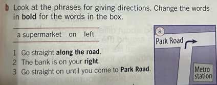 Look at the phrases for giving directions. Change the words 
in bold for the words in the box. 
a supermarket on left 
a 
Park Road 
1 Go straight along the road. 
2 The bank is on your right. 
3 Go straight on until you come to Park Road. Metro 
station