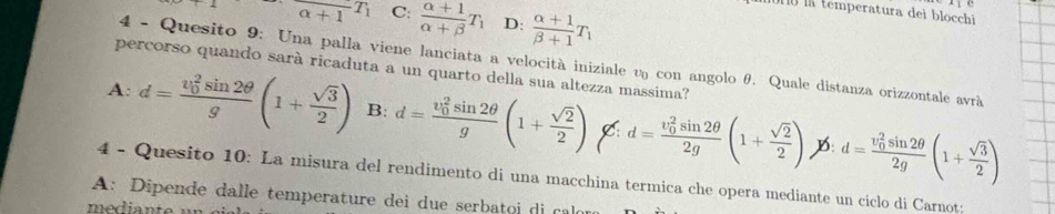 la temperatura dei blocchi
_alpha +1T_1 C:  (alpha +1)/alpha +beta  T_1 D:  (alpha +1)/beta +1 T_1
4 - Quesito 9: Una palla viene lanciata a velocità iniziale υ con angolo θ. Quale distanza orizzontale avrà
percorso quando sarà ricaduta a un quarto della sua altezza massima?
A: d=frac (v_0)^2sin 2θ g(1+ sqrt(3)/2 ) B: d=frac (v_0)^2sin 2θ g(1+ sqrt(2)/2 ) d=frac (v_0)^2sin 2θ 2g(1+ sqrt(2)/2 ) d=frac (v_0)^2sin 2θ 2g(1+ sqrt(3)/2 )
D:
4 - Quesito 10: La misura del rendimento di una macchina termica che opera mediante un ciclo di Carnot:
A: Dipende dalle temperature dei due serbato i c
mediante