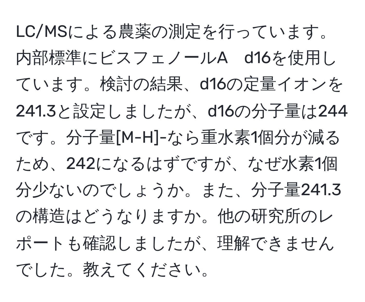 LC/MSによる農薬の測定を行っています。内部標準にビスフェノールA　d16を使用しています。検討の結果、d16の定量イオンを241.3と設定しましたが、d16の分子量は244です。分子量[M-H]-なら重水素1個分が減るため、242になるはずですが、なぜ水素1個分少ないのでしょうか。また、分子量241.3の構造はどうなりますか。他の研究所のレポートも確認しましたが、理解できませんでした。教えてください。