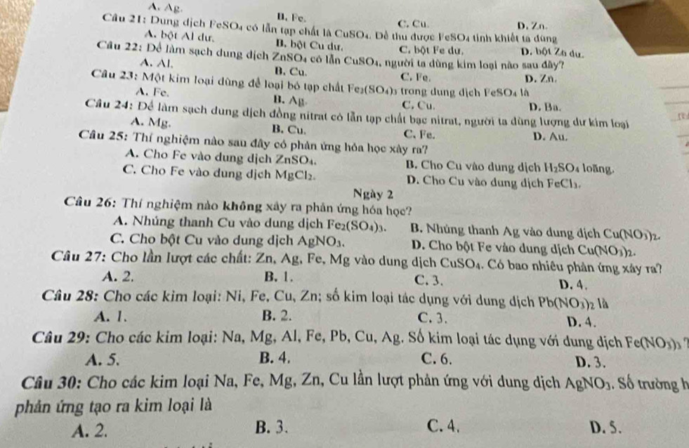 A. Ag B. Fe.
C. Cu D. Zn.
Câu 21: Dung dịch FeSO4 có lẫn tạp chất l CuSO_4 Dề thu được FeSO4 tinh khiết ta đùng
A. bột Al dư, B. bột Cu dư. C. bột Fe dư. D. bột Zo du.
Câu 22: Để làm sạch dung dịch 2 ZnSO_4 có lǎn CuSO_4 người ta dùng kim loại não sau đây?
A. Al. B. Cu. C. Fe.
D. Zn.
Câu 23: Một kim loại dùng để loại bó tạp chất Fe_2(SO_4) 1 trong dung dịch FeSO4 là
A. Fe. B. A_B
C. Cu. D. Ba.
Câu 24: Để làm sạch dung dịch đồng nitrat có lẫn tạp chất bạc nitrat, người ta dùng lượng dư kim loại
A. Mg. B. Cu. C、Fe.
D. Au.
Câu 25: Thí nghiệm nào sau đây có phản ứng hỏa học xây ra?
A. Cho Fe vào dung dịch ZnSO_4. B. Cho Cu vào dung dịch H_2SO_4 loãng.
C. Cho Fe vào dung dịch MgCl_2. D. Cho Cu vào dung dịch FeCl_3.
Ngày 2
Câu 26: Thí nghiệm nào không xây ra phân ứng hóa học?
A. Nhúng thanh Cu vào dung dịch Fe_2(SO_4)_3. B. Nhủng thanh Ag vào dung địch Cu(NO_3)_2
C. Cho bột Cu vào dung dịch AgNO_3. D. Cho bột Fe vào dung dịch Cu(NO_3)_2.
Câu 27: Cho lần lượt các chất: Zn,Ag, Fe Mg vào dung dịch CuSO_4 1  Có bao nhiêu phân ứng xây r?
A. 2. B. 1. C. 3.
D.4.
Câu 28: Cho các kim loại: Ni, Fe,Cu,Zn; số kim loại tác dụng với dung địch Pb(NO_3)_2 là
A. 1. B. 2. C.3. D. 4.
Câu 29: Cho các kim loại: Na, Mg, Al, Fe, Pb, Cu, Ag. Số kim loại tác dụng với dung dịch Fe(NO_3)_3
A. 5. B. 4. C. 6. D. 3.
Câu 30: Cho các kim loại Na, Fe, Mg, Zn, Cu lần lượt phản ứng với dung dịch AgNO_3. Số trường h
phản ứng tạo ra kim loại là
A. 2. B. 3. C. 4. D. 5.