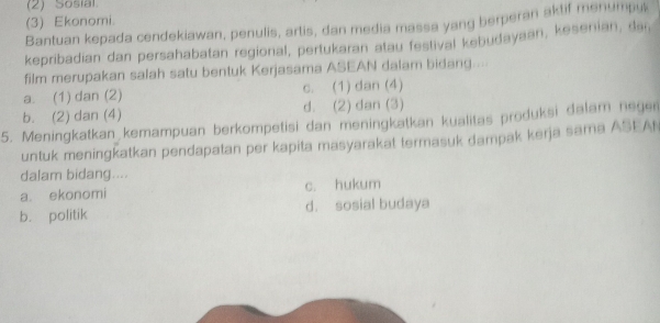 (2) Sosia
(3) Ekonomi.
Bantuan kepada cendekiawan, penulis, artis, dan media massa yang berperan aktif menumpus
kepribadian dan persahabatan regional, pertukaran atau festival kebudayaan, kesenian, dai,
film merupakan salah satu bentuk Kerjasama ASEAN dalam bidang....
a. (1) dan (2) c. (1) dan (4)
b. (2) dan (4) d. (2) dan (3)
5. Meningkatkan kemampuan berkompetisi dan meningkatkan kualitas produksi dalam negen
untuk meningkatkan pendapatan per kapita masyarakat termasuk dampak kerja sama ASEA
dalam bidang....
a. ekonomi c. hukum
b. politik d. sosial budaya