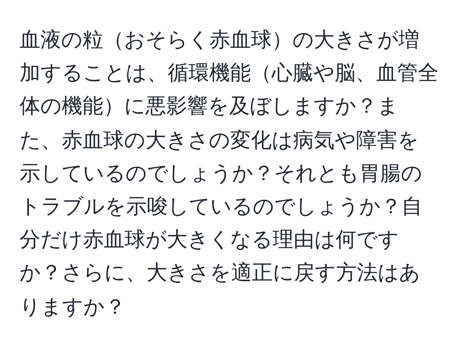 血液の粒おそらく赤血球の大きさが増加することは、循環機能心臓や脳、血管全体の機能に悪影響を及ぼしますか？また、赤血球の大きさの変化は病気や障害を示しているのでしょうか？それとも胃腸のトラブルを示唆しているのでしょうか？自分だけ赤血球が大きくなる理由は何ですか？さらに、大きさを適正に戻す方法はありますか？