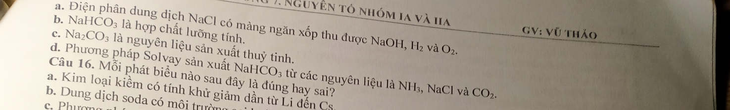 1 ). Nguyên tỏ nhóm ia và ha
a. Điện phân dung dịch NaCl có màng ngăn xốp thu được NaOH, H_2 và O_2.
b. Na HCO_3 là hợp chất lưỡng tính.
GV: Vũ tháo
c. Na_2CO_3 là nguyên liệu sản xuất thuỷ tinh.
d. Phương pháp Solvay sản xuất NaH ICO_3 từ các nguyên liệu là NH_3. NaCl và CO_2. 
Câu 16. Mỗi phát biểu nào sau đây là đúng hay sai?
a. Kim loại kiềm có tính khử giảm dần từ Li đến Cs
b. Dung dịch soda có môi trường
c. Phươn