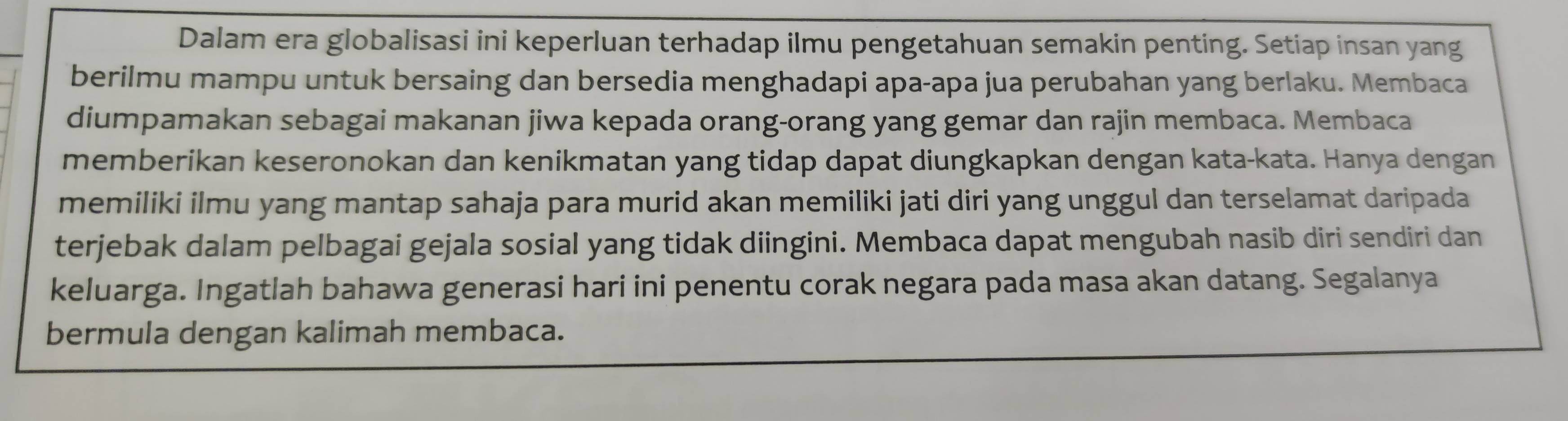 Dalam era globalisasi ini keperluan terhadap ilmu pengetahuan semakin penting. Setiap insan yang 
berilmu mampu untuk bersaing dan bersedia menghadapi apa-apa jua perubahan yang berlaku. Membaca 
diumpamakan sebagai makanan jiwa kepada orang-orang yang gemar dan rajin membaca. Membaca 
memberikan keseronokan dan kenikmatan yang tidap dapat diungkapkan dengan kata-kata. Hanya dengan 
memiliki ilmu yang mantap sahaja para murid akan memiliki jati diri yang unggul dan terselamat daripada 
terjebak dalam pelbagai gejala sosial yang tidak diingini. Membaca dapat mengubah nasib diri sendiri dan 
keluarga. Ingatlah bahawa generasi hari ini penentu corak negara pada masa akan datang. Segalanya 
bermula dengan kalimah membaca.