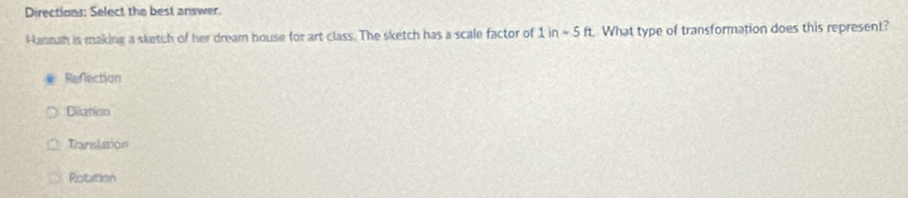 Directions: Select the best answer.
Hannah is making a sketch of her dream house for art class. The sketch has a scale factor of 1in-5ft What type of transformation does this represent?
Refection
Dilation
Tranalation
Rotation