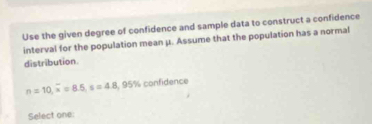 Use the given degree of confidence and sample data to construct a confidence 
interval for the population mean μ. Assume that the population has a normal 
distribution
n=10, overline x=8.5, s=4.8, 95% confidence 
Select one: