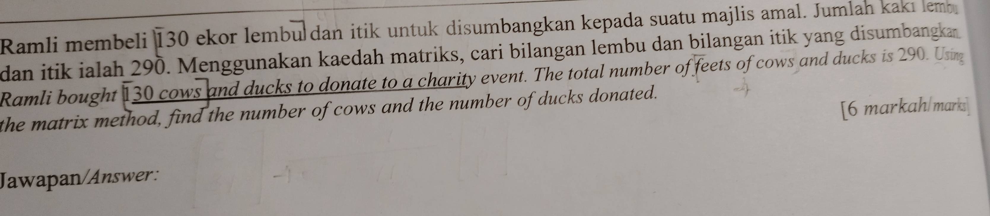 Ramli membeli 130 ekor lembu dan itik untuk disumbangkan kepada suatu majlis amal. Jumlah kakı lemb 
dan itik ialah 290. Menggunakan kaedah matriks, cari bilangan lembu dan bilangan itik yang disumbangkar 
Ramli bought 130 cows and ducks to donate to a charity event. The total number of feets of cows and ducks is 290. Usim 
[6 markah/marks 
the matrix method, find the number of cows and the number of ducks donated. 
Jawapan/Answer: