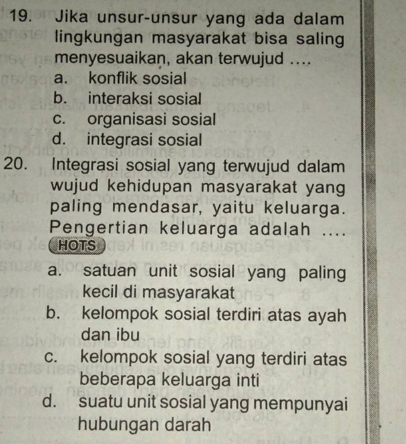 Jika unsur-unsur yang ada dalam
lingkungan masyarakat bisa saling
menyesuaikan, akan terwujud ....
a. konflik sosial
b. interaksi sosial
c. organisasi sosial
d. integrasi sosial
20. Integrasi sosial yang terwujud dalam
wujud kehidupan masyarakat yang
paling mendasar, yaitu keluarga.
Pengertian keluarga adalah ....
HOTS
a. satuan unit sosial yang paling
kecil di masyarakat
b. kelompok sosial terdiri atas ayah
dan ibu
c. kelompok sosial yang terdiri atas
beberapa keluarga inti
d. suatu unit sosial yang mempunyai
hubungan darah