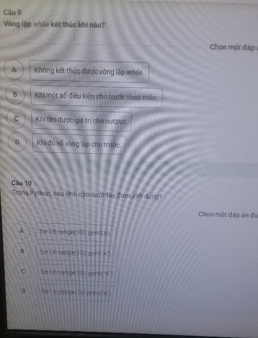 Cầu 9
Vòng lập while kết thúc khi nào?
Chọn một đáp
A ! Không kết thúc được vòng lập while.
B Khi một số điều kiện cho trước thoa mãn.
C Khi tìm được giá trị chơ cutpur.
D Khi đủ số vòng lặp cho trước.
Câu 10
Trong Python, câu lệnh nào dưới đây được việt đùng?
Chọn một đặp án đú
A for i in range(10); print(A)
8 for Un range(10); prini''A'')
C for L in range(10): printi“A")
D for i in ranges 70) pr int ("A")